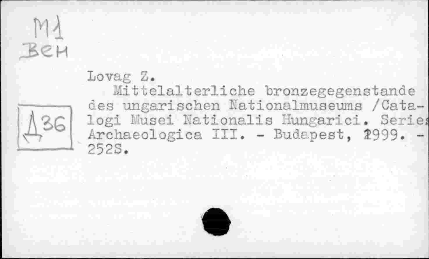 ﻿M à
№
Lovag Z.
Mittelalterliche hronzegegenstande des ungarischen Nationalmuseums /Catalog! Musei Nationalis Hungarici. Serie Archaeologies III. - Budanest, Î999. -252S.